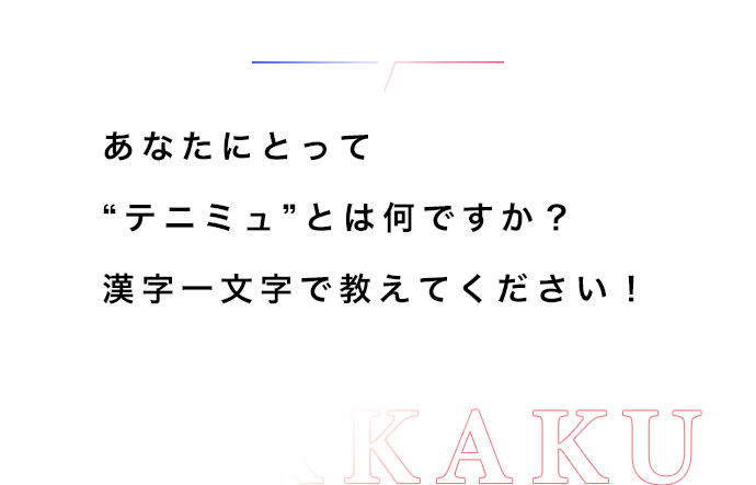 あなたにとって“テニミュ”とは何ですか？漢字一文字で教えてください！